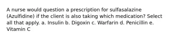 A nurse would question a prescription for sulfasalazine (Azulfidine) if the client is also taking which medication? Select all that apply. a. Insulin b. Digoxin c. Warfarin d. Penicillin e. Vitamin C