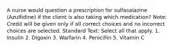 A nurse would question a prescription for sulfasalazine (Azulfidine) if the client is also taking which medication? Note: Credit will be given only if all correct choices and no incorrect choices are selected. Standard Text: Select all that apply. 1. Insulin 2. Digoxin 3. Warfarin 4. Penicillin 5. Vitamin C