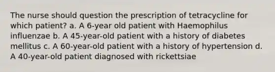 The nurse should question the prescription of tetracycline for which patient? a. A 6-year old patient with Haemophilus influenzae b. A 45-year-old patient with a history of diabetes mellitus c. A 60-year-old patient with a history of hypertension d. A 40-year-old patient diagnosed with rickettsiae