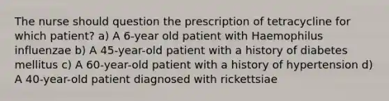 The nurse should question the prescription of tetracycline for which patient? a) A 6-year old patient with Haemophilus influenzae b) A 45-year-old patient with a history of diabetes mellitus c) A 60-year-old patient with a history of hypertension d) A 40-year-old patient diagnosed with rickettsiae