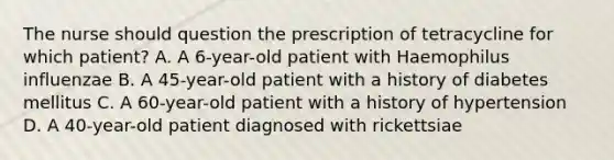 The nurse should question the prescription of tetracycline for which patient? A. A 6-year-old patient with Haemophilus influenzae B. A 45-year-old patient with a history of diabetes mellitus C. A 60-year-old patient with a history of hypertension D. A 40-year-old patient diagnosed with rickettsiae