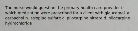 The nurse would question the primary health care provider if which medication were prescribed for a client with glaucoma? a. carbachol b. atropine sulfate c. pilocarpine nitrate d. pilocarpine hydrochloride