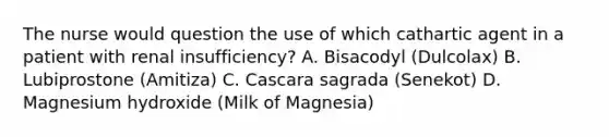 The nurse would question the use of which cathartic agent in a patient with renal insufficiency? A. Bisacodyl (Dulcolax) B. Lubiprostone (Amitiza) C. Cascara sagrada (Senekot) D. Magnesium hydroxide (Milk of Magnesia)