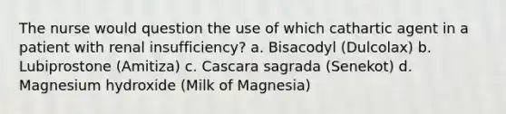 The nurse would question the use of which cathartic agent in a patient with renal insufficiency? a. Bisacodyl (Dulcolax) b. Lubiprostone (Amitiza) c. Cascara sagrada (Senekot) d. Magnesium hydroxide (Milk of Magnesia)