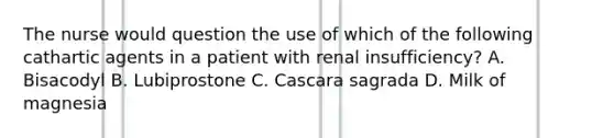 The nurse would question the use of which of the following cathartic agents in a patient with renal insufficiency? A. Bisacodyl B. Lubiprostone C. Cascara sagrada D. Milk of magnesia