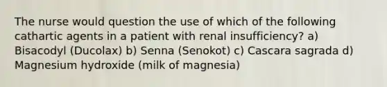 The nurse would question the use of which of the following cathartic agents in a patient with renal insufficiency? a) Bisacodyl (Ducolax) b) Senna (Senokot) c) Cascara sagrada d) Magnesium hydroxide (milk of magnesia)