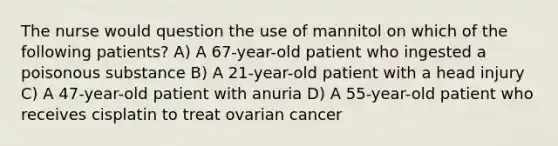 The nurse would question the use of mannitol on which of the following patients? A) A 67-year-old patient who ingested a poisonous substance B) A 21-year-old patient with a head injury C) A 47-year-old patient with anuria D) A 55-year-old patient who receives cisplatin to treat ovarian cancer