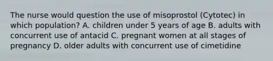 The nurse would question the use of misoprostol (Cytotec) in which population? A. children under 5 years of age B. adults with concurrent use of antacid C. pregnant women at all <a href='https://www.questionai.com/knowledge/kG145P1yrP-stages-of-pregnancy' class='anchor-knowledge'>stages of pregnancy</a> D. older adults with concurrent use of cimetidine