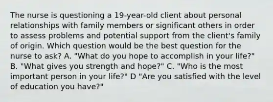 The nurse is questioning a 19-year-old client about personal relationships with family members or significant others in order to assess problems and potential support from the client's family of origin. Which question would be the best question for the nurse to ask? A. "What do you hope to accomplish in your life?" B. "What gives you strength and hope?" C. "Who is the most important person in your life?" D "Are you satisfied with the level of education you have?"