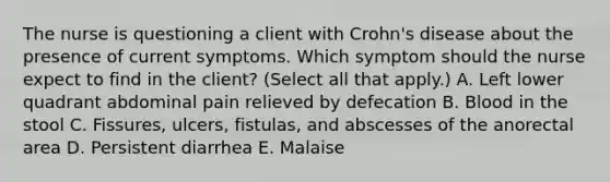 The nurse is questioning a client with Crohn's disease about the presence of current symptoms. Which symptom should the nurse expect to find in the client? (Select all that apply.) A. Left lower quadrant abdominal pain relieved by defecation B. Blood in the stool C. Fissures, ulcers, fistulas, and abscesses of the anorectal area D. Persistent diarrhea E. Malaise