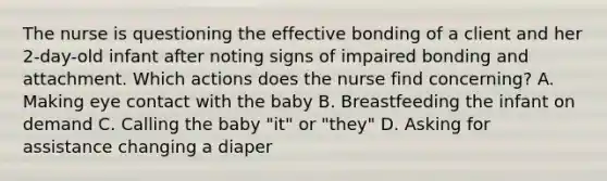 The nurse is questioning the effective bonding of a client and her 2-day-old infant after noting signs of impaired bonding and attachment. Which actions does the nurse find concerning? A. Making eye contact with the baby B. Breastfeeding the infant on demand C. Calling the baby "it" or "they" D. Asking for assistance changing a diaper