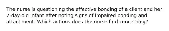 The nurse is questioning the effective bonding of a client and her 2-day-old infant after noting signs of impaired bonding and attachment. Which actions does the nurse find concerning?