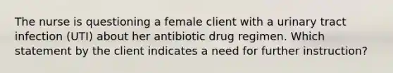 The nurse is questioning a female client with a urinary tract infection (UTI) about her antibiotic drug regimen. Which statement by the client indicates a need for further instruction?