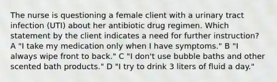 The nurse is questioning a female client with a urinary tract infection (UTI) about her antibiotic drug regimen. Which statement by the client indicates a need for further instruction? A "I take my medication only when I have symptoms." B "I always wipe front to back." C "I don't use bubble baths and other scented bath products." D "I try to drink 3 liters of fluid a day."