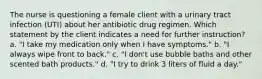 The nurse is questioning a female client with a urinary tract infection (UTI) about her antibiotic drug regimen. Which statement by the client indicates a need for further instruction? a. "I take my medication only when I have symptoms." b. "I always wipe front to back." c. "I don't use bubble baths and other scented bath products." d. "I try to drink 3 liters of fluid a day."