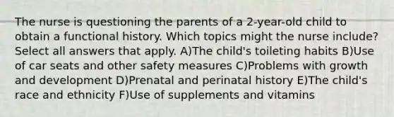 The nurse is questioning the parents of a 2-year-old child to obtain a functional history. Which topics might the nurse include? Select all answers that apply. A)The child's toileting habits B)Use of car seats and other safety measures C)Problems with growth and development D)Prenatal and perinatal history E)The child's race and ethnicity F)Use of supplements and vitamins