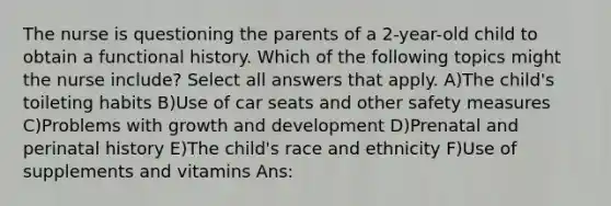 The nurse is questioning the parents of a 2-year-old child to obtain a functional history. Which of the following topics might the nurse include? Select all answers that apply. A)The child's toileting habits B)Use of car seats and other safety measures C)Problems with growth and development D)Prenatal and perinatal history E)The child's race and ethnicity F)Use of supplements and vitamins Ans: