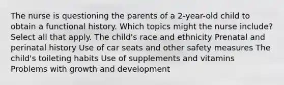 The nurse is questioning the parents of a 2-year-old child to obtain a functional history. Which topics might the nurse include? Select all that apply. The child's race and ethnicity Prenatal and perinatal history Use of car seats and other safety measures The child's toileting habits Use of supplements and vitamins Problems with growth and development