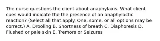 The nurse questions the client about anaphylaxis. What client cues would indicate the the presence of an anaphylactic reaction? (Select all that apply. One, some, or all options may be correct.) A. Drooling B. Shortness of breath C. Diaphoresis D. Flushed or pale skin E. Tremors or Seizures