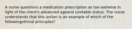 A nurse questions a medication prescription as too extreme in light of the client's advanced ageand unstable status. The nurse understands that this action is an example of which of the followingethical principles?