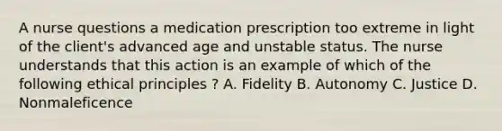 A nurse questions a medication prescription too extreme in light of the client's advanced age and unstable status. The nurse understands that this action is an example of which of the following ethical principles ? A. Fidelity B. Autonomy C. Justice D. Nonmaleficence