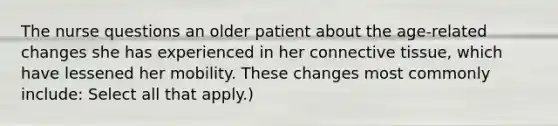 The nurse questions an older patient about the age-related changes she has experienced in her connective tissue, which have lessened her mobility. These changes most commonly include: Select all that apply.)