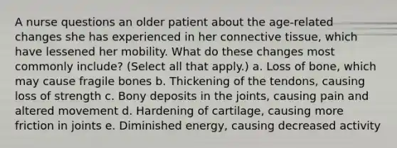 A nurse questions an older patient about the age-related changes she has experienced in her connective tissue, which have lessened her mobility. What do these changes most commonly include? (Select all that apply.) a. Loss of bone, which may cause fragile bones b. Thickening of the tendons, causing loss of strength c. Bony deposits in the joints, causing pain and altered movement d. Hardening of cartilage, causing more friction in joints e. Diminished energy, causing decreased activity