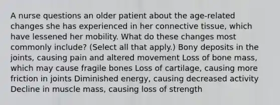 A nurse questions an older patient about the age-related changes she has experienced in her connective tissue, which have lessened her mobility. What do these changes most commonly include? (Select all that apply.) Bony deposits in the joints, causing pain and altered movement Loss of bone mass, which may cause fragile bones Loss of cartilage, causing more friction in joints Diminished energy, causing decreased activity Decline in muscle mass, causing loss of strength