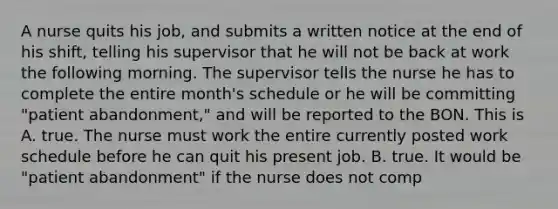 A nurse quits his job, and submits a written notice at the end of his shift, telling his supervisor that he will not be back at work the following morning. The supervisor tells the nurse he has to complete the entire month's schedule or he will be committing "patient abandonment," and will be reported to the BON. This is A. true. The nurse must work the entire currently posted work schedule before he can quit his present job. B. true. It would be "patient abandonment" if the nurse does not comp