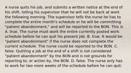 A nurse quits his job, and submits a written notice at the end of his shift, telling his supervisor that he will not be back at work the following morning. The supervisor tells the nurse he has to complete the entire month's schedule or he will be committing "patient abandonment," and will be reported to the BON. This is A. true. The nurse must work the entire currently posted work schedule before he can quit his present job. B. true. It would be "patient abandonment" if the nurse does not complete the current schedule. The nurse could be reported to the BON. C. false. Quitting a job at the end of a shift is not considered "patient abandonment" by the BON and is not grounds for reporting to, or action by, the BON. D. false. The nurse only has to work for two more weeks of the schedule before he can quit.