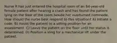 Nurse R has just entered the hospital room of an 84-year-old female patient after hearing a crash and has found the patient lying on the floor of the room beside her overturned commode. How should the nurse best respond to this situation? A) Initiate a code. B) Assist the patient to a sitting position for an assessment. C) Leave the patient on the floor until her status is determined. D) Position a sling for a mechanical lift under the patient.