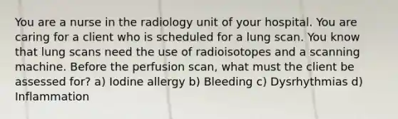 You are a nurse in the radiology unit of your hospital. You are caring for a client who is scheduled for a lung scan. You know that lung scans need the use of radioisotopes and a scanning machine. Before the perfusion scan, what must the client be assessed for? a) Iodine allergy b) Bleeding c) Dysrhythmias d) Inflammation