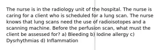 The nurse is in the radiology unit of the hospital. The nurse is caring for a client who is scheduled for a lung scan. The nurse knows that lung scans need the use of radioisotopes and a scanning machine. Before the perfusion scan, what must the client be assessed for? a) Bleeding b) Iodine allergy c) Dysrhythmias d) Inflammation