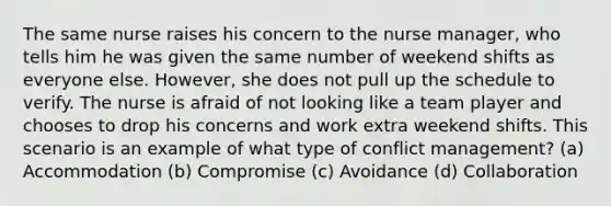 The same nurse raises his concern to the nurse manager, who tells him he was given the same number of weekend shifts as everyone else. However, she does not pull up the schedule to verify. The nurse is afraid of not looking like a team player and chooses to drop his concerns and work extra weekend shifts. This scenario is an example of what type of conflict management? (a) Accommodation (b) Compromise (c) Avoidance (d) Collaboration