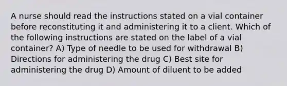 A nurse should read the instructions stated on a vial container before reconstituting it and administering it to a client. Which of the following instructions are stated on the label of a vial container? A) Type of needle to be used for withdrawal B) Directions for administering the drug C) Best site for administering the drug D) Amount of diluent to be added