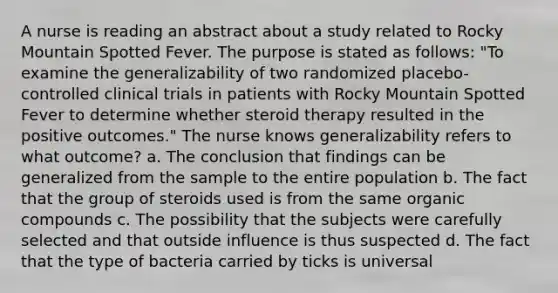 A nurse is reading an abstract about a study related to Rocky Mountain Spotted Fever. The purpose is stated as follows: "To examine the generalizability of two randomized placebo-controlled clinical trials in patients with Rocky Mountain Spotted Fever to determine whether steroid therapy resulted in the positive outcomes." The nurse knows generalizability refers to what outcome? a. The conclusion that findings can be generalized from the sample to the entire population b. The fact that the group of steroids used is from the same organic compounds c. The possibility that the subjects were carefully selected and that outside influence is thus suspected d. The fact that the type of bacteria carried by ticks is universal