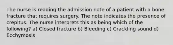 The nurse is reading the admission note of a patient with a bone fracture that requires surgery. The note indicates the presence of crepitus. The nurse interprets this as being which of the following? a) Closed fracture b) Bleeding c) Crackling sound d) Ecchymosis