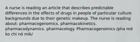 A nurse is reading an article that describes predictable differences in the effects of drugs in people of particular culture backgrounds due to their genetic makeup. The nurse is reading about: pharmacogenomics. pharmacokinetics. pharmacodynamics. pharmacology. Pharmacogenomics /pha mờ ko chi nó mik/