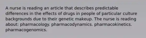 A nurse is reading an article that describes predictable differences in the effects of drugs in people of particular culture backgrounds due to their genetic makeup. The nurse is reading about: pharmacology. pharmacodynamics. pharmacokinetics. pharmacogenomics.