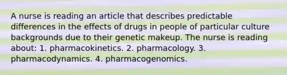 A nurse is reading an article that describes predictable differences in the effects of drugs in people of particular culture backgrounds due to their genetic makeup. The nurse is reading about: 1. pharmacokinetics. 2. pharmacology. 3. pharmacodynamics. 4. pharmacogenomics.