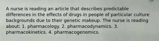 A nurse is reading an article that describes predictable differences in the effects of drugs in people of particular culture backgrounds due to their genetic makeup. The nurse is reading about: 1. pharmacology. 2. pharmacodynamics. 3. pharmacokinetics. 4. pharmacogenomics.