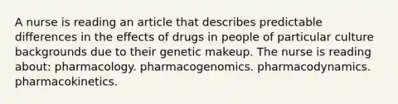 A nurse is reading an article that describes predictable differences in the effects of drugs in people of particular culture backgrounds due to their genetic makeup. The nurse is reading about: pharmacology. pharmacogenomics. pharmacodynamics. pharmacokinetics.