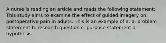 A nurse is reading an article and reads the following statement: This study aims to examine the effect of guided imagery on postoperative pain in adults. This is an example of a: a. problem statement b. research question c. purpose statement d. hypothesis