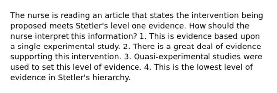 The nurse is reading an article that states the intervention being proposed meets Stetler's level one evidence. How should the nurse interpret this information? 1. This is evidence based upon a single experimental study. 2. There is a great deal of evidence supporting this intervention. 3. Quasi-experimental studies were used to set this level of evidence. 4. This is the lowest level of evidence in Stetler's hierarchy.