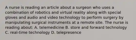 A nurse is reading an article about a surgeon who uses a combination of robotics and virtual reality along with special gloves and audio and video technology to perform surgery by manipulating surgical instruments at a remote site. The nurse is reading about: A. telemedicine B. store and forward technology C. real-time technology D. telepresence