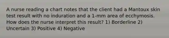 A nurse reading a chart notes that the client had a Mantoux skin test result with no induration and a 1-mm area of ecchymosis. How does the nurse interpret this result? 1) Borderline 2) Uncertain 3) Positive 4) Negative