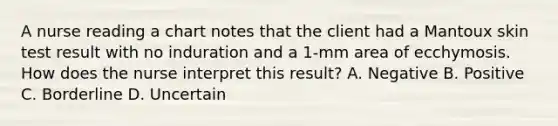 A nurse reading a chart notes that the client had a Mantoux skin test result with no induration and a 1-mm area of ecchymosis. How does the nurse interpret this result? A. Negative B. Positive C. Borderline D. Uncertain