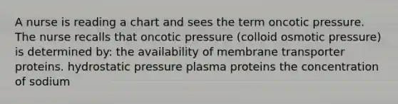 A nurse is reading a chart and sees the term oncotic pressure. The nurse recalls that oncotic pressure (colloid osmotic pressure) is determined by: the availability of membrane transporter proteins. hydrostatic pressure plasma proteins the concentration of sodium