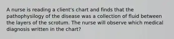 A nurse is reading a client's chart and finds that the pathophysilogy of the disease was a collection of fluid between the layers of the scrotum. The nurse will observe which medical diagnosis written in the chart?