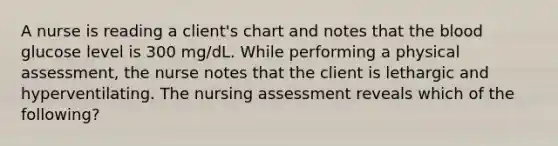 A nurse is reading a client's chart and notes that the blood glucose level is 300 mg/dL. While performing a physical assessment, the nurse notes that the client is lethargic and hyperventilating. The nursing assessment reveals which of the following?